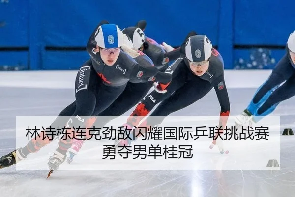 林诗栋连克劲敌闪耀国际乒联挑战赛 勇夺男单桂冠